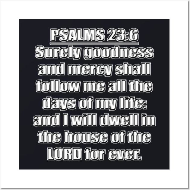 Psalms 23:6 "Surely goodness and mercy shall follow me all the days of my life: and I will dwell in the house of the LORD for ever." King James Version (KJV) Bible quote Wall Art by Holy Bible Verses